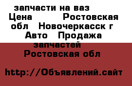 запчасти на ваз 2106 › Цена ­ 500 - Ростовская обл., Новочеркасск г. Авто » Продажа запчастей   . Ростовская обл.